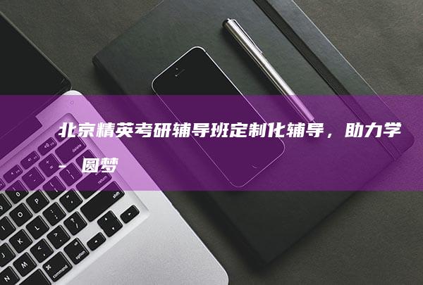 北京精英考研辅导班：定制化辅导，助力学子圆梦名校